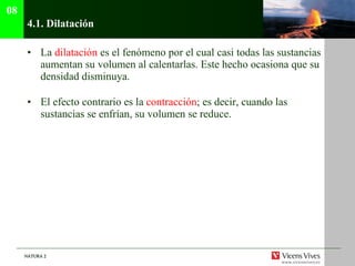 4.1.  Dilatación La  dilatación  es el fenómeno por el cual casi todas las sustancias aumentan su volumen al calentarlas. Este hecho ocasiona que su densidad disminuya. El efecto contrario es la  contracción ; es decir, cuando las sustancias se enfrían, su volumen se reduce. 08 