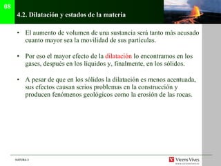 4.2.  Dilatación y estados de la materia El aumento de volumen de una sustancia será tanto más acusado cuanto mayor sea la movilidad de sus partículas. Por eso el mayor efecto de la  dilatación  lo encontramos en los gases, después en los líquidos y, finalmente, en los sólidos. A pesar de que en los sólidos la dilatación es menos acentuada, sus efectos causan serios problemas en la construcción y producen fenómenos geológicos como la erosión de las rocas. 08 