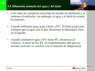 4.3.  Dilatación anómala del agua y del hielo Casi todas las sustancias aumentan de tamaño al calentarlas y se contraen al enfriarlas; sin embargo, al agua y al hielo les ocurre lo contrario. Cuando enfriamos agua, pasa a hielo a 0ºC. El hielo ocupa más volumen que el agua, por lo que disminuye su densidad y flota en el líquido. Cuando calentamos agua a 0ºC hasta 4ºC,  disminuye de volumen . A partir de los 4ºC el comportamiento del agua es normal;  aumenta su volumen  con el aumento de temperatura. 08 