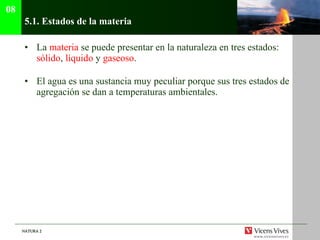 5.1.  Estados de la materia La  materia  se puede presentar en la naturaleza en tres estados:  sólido ,  líquido  y  gaseoso . El agua es una sustancia muy peculiar porque sus tres estados de agregación se dan a temperaturas ambientales. 08 