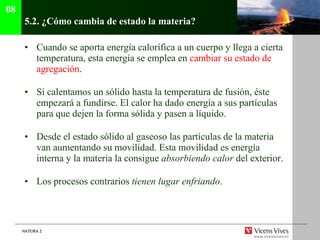 5.2.  ¿Cómo cambia de estado la materia? Cuando se aporta energía calorífica a un cuerpo y llega a cierta temperatura, esta energía se emplea en  cambiar su estado de agregación . Si calentamos un sólido hasta la temperatura de fusión, éste empezará a fundirse. El calor ha dado energía a sus partículas para que dejen la forma sólida y pasen a líquido. Desde el estado sólido al gaseoso las partículas de la materia van aumentando su movilidad. Esta movilidad es energía interna y la materia la consigue  absorbiendo calor  del exterior. Los procesos contrarios  tienen lugar enfriando . 08 