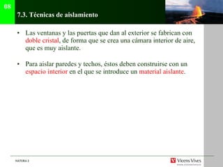 7.3.  Técnicas de aislamiento Las ventanas y las puertas que dan al exterior se fabrican con  doble cristal , de forma que se crea una cámara interior de aire, que es muy aislante. Para aislar paredes y techos, éstos deben construirse con un  espacio interior  en el que se introduce un  material aislante . 08 