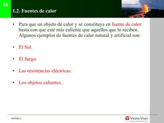 1.2.  Fuentes de calor Para que un objeto dé calor y se constituya en  fuente de calor  basta con que esté más caliente que aquellos que lo reciben. Algunos ejemplos de fuentes de calor natural y artificial son: El Sol. El fuego. Las resistencias eléctricas. Los objetos calientes. 08 