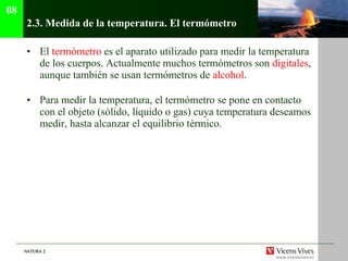 2.3.  Medida de la temperatura. El termómetro El  termómetro  es el aparato utilizado para medir la temperatura de los cuerpos. Actualmente muchos termómetros son  digitales , aunque también se usan termómetros de  alcohol . Para medir la temperatura, el termómetro se pone en contacto con el objeto (sólido, líquido o gas) cuya temperatura deseamos medir, hasta alcanzar el equilibrio térmico. 08 