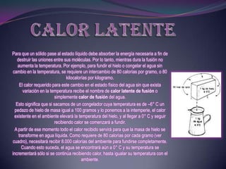 Para que un sólido pase al estado líquido debe absorber la energía necesaria a fin de
   destruir las uniones entre sus moléculas. Por lo tanto, mientras dura la fusión no
    aumenta la temperatura. Por ejemplo, para fundir el hielo o congelar el agua sin
 cambio en la temperatura, se requiere un intercambio de 80 calorías por gramo, o 80
                                 kilocalorías por kilogramo.
     El calor requerido para este cambio en el estado físico del agua sin que exista
       variación en la temperatura recibe el nombre de calor latente de fusión o
                          simplemente calor de fusión del agua.
   Esto significa que si sacamos de un congelador cuya temperatura es de –6° C un
  pedazo de hielo de masa igual a 100 gramos y lo ponemos a la intemperie, el calor
  existente en el ambiente elevará la temperatura del hielo, y al llegar a 0° C y seguir
                          recibiendo calor se comenzará a fundir.
  A partir de ese momento todo el calor recibido servirá para que la masa de hielo se
    transforme en agua líquida. Como requiere de 80 calorías por cada gramo (ver
cuadro), necesitará recibir 8.000 calorías del ambiente para fundirse completamente.
      Cuando esto suceda, el agua se encontrará aún a 0° C y su temperatura se
incrementará sólo si se continúa recibiendo calor, hasta igualar su temperatura con el
                                          ambiente.
 
