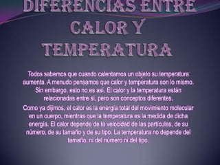 Todos sabemos que cuando calentamos un objeto su temperatura
aumenta. A menudo pensamos que calor y temperatura son lo mismo.
     Sin embargo, esto no es así. El calor y la temperatura están
        relacionadas entre sí, pero son conceptos diferentes.
Como ya dijimos, el calor es la energía total del movimiento molecular
  en un cuerpo, mientras que la temperatura es la medida de dicha
  energía. El calor depende de la velocidad de las partículas, de su
 número, de su tamaño y de su tipo. La temperatura no depende del
                  tamaño, ni del número ni del tipo.
 