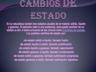 En la naturaleza existen tres estados usuales de la materia: sólido, líquido
 y gaseoso. Al aplicarle calor a una sustancia, esta puede cambiar de un
estado a otro. A estos procesos se les conoce como Cambios de estado.
                   Los posibles cambios de estado son:

                -de estado solidó a liquido, llamado fusión.
             -de estado liquido a solidó, llamado solidificación.
            -de estado liquido a gaseoso, llamado vaporización
           -de estado gaseoso a liquido, llamado condensación
      -de estado solidó a gaseoso, llamado sublimación progresiva.
       -de estado gaseoso a sólido, llamado sublimación regresiva.
 