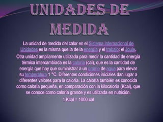 La unidad de medida del calor en el Sistema Internacional de
  Unidades es la misma que la de la energía y el trabajo: el Joule.
Otra unidad ampliamente utilizada para medir la cantidad de energía
   térmica intercambiada es la caloría (cal), que es la cantidad de
 energía que hay que suministrar a un gramo de agua para elevar
 su temperatura 1 °C. Diferentes condiciones iníciales dan lugar a
 diferentes valores para la caloría. La caloría también es conocida
como caloría pequeña, en comparación con la kilocaloría (Kcal), que
      se conoce como caloría grande y es utilizada en nutrición.
                          1 Kcal = 1000 cal
 