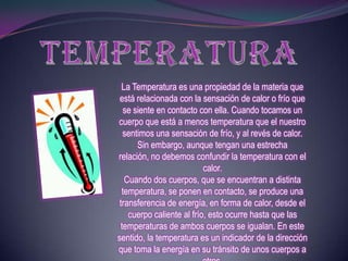 La Temperatura es una propiedad de la materia que
 está relacionada con la sensación de calor o frío que
  se siente en contacto con ella. Cuando tocamos un
cuerpo que está a menos temperatura que el nuestro
  sentimos una sensación de frío, y al revés de calor.
      Sin embargo, aunque tengan una estrecha
relación, no debemos confundir la temperatura con el
                           calor.
   Cuando dos cuerpos, que se encuentran a distinta
  temperatura, se ponen en contacto, se produce una
 transferencia de energía, en forma de calor, desde el
    cuerpo caliente al frío, esto ocurre hasta que las
 temperaturas de ambos cuerpos se igualan. En este
sentido, la temperatura es un indicador de la dirección
que toma la energía en su tránsito de unos cuerpos a
 