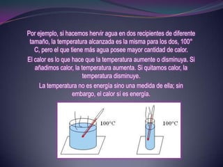 Por ejemplo, si hacemos hervir agua en dos recipientes de diferente
 tamaño, la temperatura alcanzada es la misma para los dos, 100°
   C, pero el que tiene más agua posee mayor cantidad de calor.
El calor es lo que hace que la temperatura aumente o disminuya. Si
   añadimos calor, la temperatura aumenta. Si quitamos calor, la
                       temperatura disminuye.
     La temperatura no es energía sino una medida de ella; sin
                   embargo, el calor sí es energía.
 