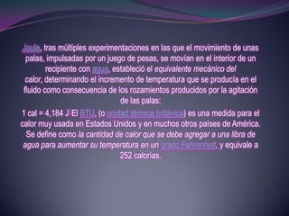 Joule, tras múltiples experimentaciones en las que el movimiento de unas
  palas, impulsadas por un juego de pesas, se movían en el interior de un
         recipiente con agua, estableció el equivalente mecánico del
  calor, determinando el incremento de temperatura que se producía en el
 fluido como consecuencia de los rozamientos producidos por la agitación
                                de las palas:
1 cal = 4,184 J1El BTU, (o unidad térmica británica) es una medida para el
calor muy usada en Estados Unidos y en muchos otros países de América.
  Se define como la cantidad de calor que se debe agregar a una libra de
 agua para aumentar su temperatura en un grado Fahrenheit, y equivale a
                                252 calorías.
 