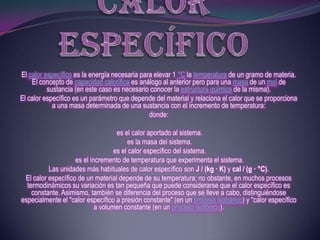 El calor específico es la energía necesaria para elevar 1 °C la temperatura de un gramo de materia.
    El concepto de capacidad calorífica es análogo al anterior pero para una masa de un mol de
          sustancia (en este caso es necesario conocer la estructura química de la misma).
El calor específico es un parámetro que depende del material y relaciona el calor que se proporciona
            a una masa determinada de una sustancia con el incremento de temperatura:
                                               donde:

                                    es el calor aportado al sistema.
                                        es la masa del sistema.
                                   es el calor específico del sistema.
                    es el incremento de temperatura que experimenta el sistema.
          Las unidades más habituales de calor específico son J / (kg · K) y cal / (g · °C).
 El calor específico de un material depende de su temperatura; no obstante, en muchos procesos
  termodinámicos su variación es tan pequeña que puede considerarse que el calor específico es
    constante. Asimismo, también se diferencia del proceso que se lleve a cabo, distinguiéndose
especialmente el "calor específico a presión constante" (en un proceso isobárico) y "calor específico
                            a volumen constante (en un proceso isofónico).
 