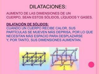 DILATACIONES:
AUMENTO DE LAS DIMENSIONES DE UN
CUERPO, SEAN ESTOS SÓLIDOS, LÍQUIDOS Y GASES.
DILATACIÓN DE SÓLIDOS:
CUANDO UN CUERPO RECIBE CALOR, SUS
PARTÍCULAS SE MUEVEN MÁS DEPRISA, POR LO QUE
NECESITAN MÁS ESPACIO PARA DESPLAZARSE
Y, POR TANTO, SUS DIMENSIONES AUMENTAN.
 