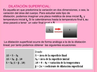DILATACIÓN SUPERFICIAL:
Es aquella en que predomina la variación en dos dimensiones, o sea, la
variación del área del cuerpo. Para estudiar este tipo de
dilatación, podemos imaginar una placa metálica de área inicial S0 y
temperatura inicial t0. Si la calentáramos hasta la temperatura final t, su
área pasará a tener un valor final igual a S.
La dilatación superficial ocurre de forma análoga a la de la dilatación
lineal; por tanto podemos obtener las siguientes ecuaciones:
 