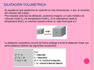 DILATACIÓN VOLUMÉTRICA:
Es aquella en que predomina la variación en tres dimensiones, o sea, la variación
del volumen del cuerpo.
Para estudiar este tipo de dilatación, podemos imaginar un cubo metálico de
volumen inicial V0 y la temperatura inicial t0. Si lo calentamos hasta la
temperatura final t, su volumen pasará a tener un valor final igual a V.
La dilatación volumétrica ocurrió de forma análoga a la de la dilatación lineal; por
tanto podemos obtener las siguientes ecuaciones:
 