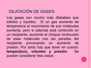 Los gases son mucho más dilatables que
sólidos y líquidos. Si un gas aumenta de
temperatura el movimiento de sus moléculas
aumenta, pero si además está contenido en
un recipiente; aumenta el choque continuado
de esas moléculas con las paredes del
recipiente provocando un aumento de
presión. Por tanto hay que tener en cuenta:
temperatura, volumen y presión. Se
pueden considerar tres casos:
DILATACIÓN DE GASES:
 