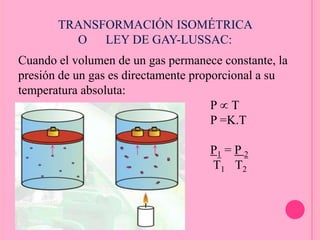 Cuando el volumen de un gas permanece constante, la
presión de un gas es directamente proporcional a su
temperatura absoluta:
P T
P =K.T
P1 = P 2
T1 T2
TRANSFORMACIÓN ISOMÉTRICA
O LEY DE GAY-LUSSAC:
 