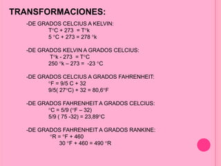 TRANSFORMACIONES:
-DE GRADOS CELCIUS A KELVIN:
T C + 273 = T k
5 C + 273 = 278 k
-DE GRADOS KELVIN A GRADOS CELCIUS:
T k - 273 = T C
250 k – 273 = -23 C
-DE GRADOS CELCIUS A GRADOS FAHRENHEIT:
F = 9/5 C + 32
9/5( 27 C) + 32 = 80,6 F
-DE GRADOS FAHRENHEIT A GRADOS CELCIUS:
C = 5/9 ( F – 32)
5/9 ( 75 -32) = 23,89 C
-DE GRADOS FAHRENHEIT A GRADOS RANKINE:
R = F + 460
30 F + 460 = 490 R
 
