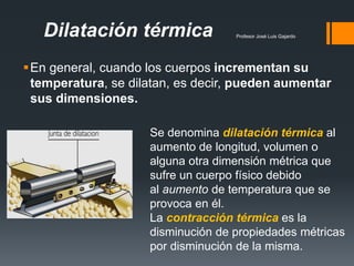 Profesor José Luis GajardoDilatación térmica
En general, cuando los cuerpos incrementan su
temperatura, se dilatan, es decir, pueden aumentar
sus dimensiones.
Se denomina dilatación térmica al
aumento de longitud, volumen o
alguna otra dimensión métrica que
sufre un cuerpo físico debido
al aumento de temperatura que se
provoca en él.
La contracción térmica es la
disminución de propiedades métricas
por disminución de la misma.
 