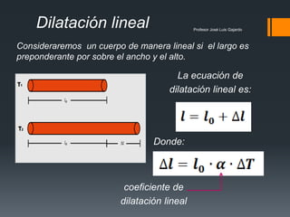 Profesor José Luis Gajardo
Dilatación lineal
La ecuación de
dilatación lineal es:
Consideraremos un cuerpo de manera lineal si el largo es
preponderante por sobre el ancho y el alto.
Donde:
coeficiente de
dilatación lineal
 