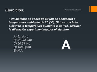 Profesor José Luis Gajardo
• Un alambre de cobre de 50 (m) se encuentra a
temperatura ambiente de 20 (°C). Si tras una falla
eléctrica la temperatura aumentó a 80 (°C), calcular
la dilatación experimentada por el alambre.
A) 5,1 (cm)
B) 51,051 (m)
C) 50,51 (m)
D) 4500 (cm)
E) N.A.
Ejercicios:
A
 