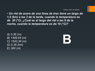 Profesor José Luis Gajardo
• Un riel de acero de una línea de tren tiene un largo de
1,5 (km) a las 3 de la tarde, cuando la temperatura es
de 30 (°C). ¿Cuál es el largo del riel a las 9 de la
noche, cuando la temperatura es de 10 (°C)?
A) 0,36 (m)
B) 1499,64 (m)
C) 1500,36 (m)
D) 0,36 (km)
E) 360 (m)
B
 