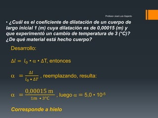 Profesor José Luis Gajardo
• ¿Cuál es el coeficiente de dilatación de un cuerpo de
largo inicial 1 (m) cuya dilatación es de 0,00015 (m) y
que experimentó un cambio de temperatura de 3 (°C)?
¿De qué material está hecho cuerpo?
Desarrollo:
∆𝑙 = 𝑙0 •  • ∆T, entonces
 =
∆𝑙
𝑙0 • ∆𝑇
, reemplazando, resulta:
 =
0,00015 m
1m • 3°C
, luego  = 5,0 • 10-5
Corresponde a hielo
 