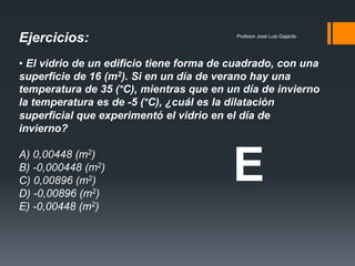 Profesor José Luis Gajardo
• El vidrio de un edificio tiene forma de cuadrado, con una
superficie de 16 (m2). Si en un día de verano hay una
temperatura de 35 (°C), mientras que en un día de invierno
la temperatura es de -5 (°C), ¿cuál es la dilatación
superficial que experimentó el vidrio en el día de
invierno?
A) 0,00448 (m2)
B) -0,000448 (m2)
C) 0,00896 (m2)
D) -0,00896 (m2)
E) -0,00448 (m2)
Ejercicios:
E
 