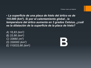 Profesor José Luis Gajardo
• La superficie de una placa de hielo del ártico es de
110.000 (km2). Si por el calentamiento global , la
temperatura del ártico aumenta en 3 grados Celsius, ¿cuál
es la dilatación de la superficie de la placa de hielo?
A) 16,83 (km2)
B) 33,66 (km2)
C) 33660 (m2)
D) 330000 (km2)
E) 110033,66 (km2) B
 