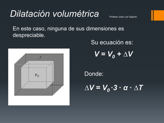 Profesor José Luis GajardoDilatación volumétrica
Su ecuación es:
V = V0 + ∆V
∆V = V0 ∙3 ∙ α ∙ ∆T
En este caso, ninguna de sus dimensiones es
despreciable.
Donde:
 