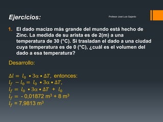 Profesor José Luis Gajardo
1. El dado macizo más grande del mundo está hecho de
Zinc. La medida de su arista es de 2(m) a una
temperatura de 30 (°C). Si trasladan el dado a una ciudad
cuya temperatura es de 0 (°C), ¿cuál es el volumen del
dado a esa temperatura?
Ejercicios:
Desarrollo:
∆𝑙 = 𝑙0 • 3 • ∆𝑇, entonces:
𝑙 𝑓 − 𝑙0 = 𝑙0 • 3 • ∆𝑇,
𝑙 𝑓 = 𝑙0 • 3 • ∆𝑇 + 𝑙0
𝑙 𝑓 = - 0,01872 m3 + 8 m3
𝑙 𝑓 = 7,9813 m3
 