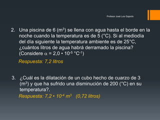 Profesor José Luis Gajardo
2. Una piscina de 6 (m3) se llena con agua hasta el borde en la
noche cuando la temperatura es de 5 (°C). Si al mediodía
del día siguiente la temperatura ambiente es de 25°C,
¿cuántos litros de agua habrá derramado la piscina?
(Considere  = 2,0 • 10-5 °C-1)
3. ¿Cuál es la dilatación de un cubo hecho de cuarzo de 3
(m3) y que ha sufrido una disminución de 200 (°C) en su
temperatura?.
Respuesta: 7,2 • 10-4 m3 (0,72 litros)
Respuesta: 7,2 litros
 