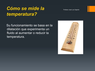 Profesor José Luis GajardoCómo se mide la
temperatura?
Su funcionamiento se basa en la
dilatación que experimenta un
fluido al aumentar o reducir la
temperatura.
 