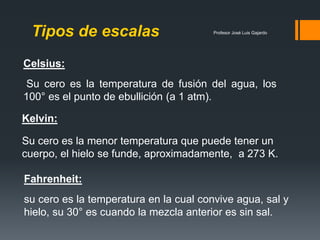 Profesor José Luis GajardoTipos de escalas
Celsius:
Su cero es la temperatura de fusión del agua, los
100° es el punto de ebullición (a 1 atm).
Fahrenheit:
su cero es la temperatura en la cual convive agua, sal y
hielo, su 30° es cuando la mezcla anterior es sin sal.
Kelvin:
Su cero es la menor temperatura que puede tener un
cuerpo, el hielo se funde, aproximadamente, a 273 K.
 