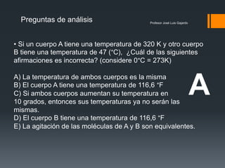 Profesor José Luis Gajardo
Preguntas de análisis
• Si un cuerpo A tiene una temperatura de 320 K y otro cuerpo
B tiene una temperatura de 47 (°C), ¿Cuál de las siguientes
afirmaciones es incorrecta? (considere 0°C = 273K)
A) La temperatura de ambos cuerpos es la misma
B) El cuerpo A tiene una temperatura de 116,6 °F
C) Si ambos cuerpos aumentan su temperatura en
10 grados, entonces sus temperaturas ya no serán las
mismas.
D) El cuerpo B tiene una temperatura de 116,6 °F
E) La agitación de las moléculas de A y B son equivalentes.
A
 