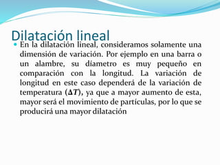 Dilatación lineal En la dilatación lineal, consideramos solamente una
dimensión de variación. Por ejemplo en una barra o
un alambre, su díametro es muy pequeño en
comparación con la longitud. La variación de
longitud en este caso dependerá de la variación de
temperatura (∆T), ya que a mayor aumento de esta,
mayor será el movimiento de partículas, por lo que se
producirá una mayor dilatación
 