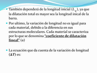  También dependerá de la longitud inicial (L˳), ya que
la dilatación total es mayor sea la longitud inical de la
barra.
 Por ultimo, la variación de longitud no es igual para
cada material, debido a la diferencia en sus
estructuras moleculares. Cada material se caracteriza
por lo que se denomina “coeficiente de dilatación
lineal” (α)
 La ecuación que da cuenta de la variación de longitud
(∆T) es:
 