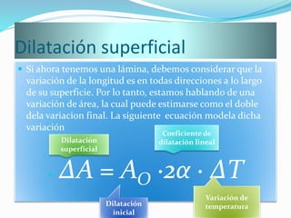 Dilatación superficial
 Si ahora tenemos una lámina, debemos considerar que la
variación de la longitud es en todas direcciones a lo largo
de su superficie. Por lo tanto, estamos hablando de una
variación de área, la cual puede estimarse como el doble
dela variacion final. La siguiente ecuación modela dicha
variación
 ∆A = AO ∙2α ∙ ∆T
Dilatación
superficial
Dilatación
inicial
Coeficiente de
dilatación lineal
Variación de
temperatura
 