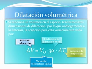 Dilatación volumétrica
 Si tenemos un volumen en el espacio, tendremos tres
dimensiones de dilatación, por lo que análogamente a
lo anterior, la ecuación para esta variación está dada
por:
∆V = VO ∙3α ∙ ∆T
Variación
volumétrica
Variación
volumétrica inicial
Coeficiente de
dilatación lineal
Variación de
temperatura
 