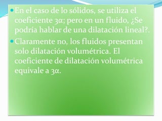 En el caso de lo sólidos, se utiliza el
coeficiente 3α; pero en un fluido, ¿Se
podría hablar de una dilatación lineal?.
Claramente no, los fluidos presentan
solo dilatación volumétrica. El
coeficiente de dilatación volumétrica
equivale a 3α.
 