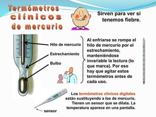 Sirven para ver si
tenemos fiebre.
Hilo de mercurio
Estrechamiento
Bulbo
Al enfriarse se rompe el
hilo de mercurio por el
estrechamiento,
manteniéndose
invariable la lectura (lo
que marca). Por eso
hay que agitar estos
termómetros antes de
cada uso.
Los termómetros clínicos digitales
están sustituyendo a los de mercurio.
Tienen un sensor que se dilata. La
temperatura aparece en una pantalla.
sensor
 