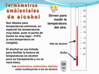 Sirven para
medir la
temperatura
del aire.
Hilo de alcohol
Bulbo
Son ideales para
temperaturas extremas, en
especial las temperaturas
muy bajas, pues el punto de
fusión es muy bajo: -114ºC
(a esa temperatura se
congela).
El alcohol se usa tintado
para facilitar la lectura de
temperaturas (el alcohol
puro es transparente y no se
vería bien).
Los termómetros ambientales digitales
están sustituyendo a los de alcohol.
 