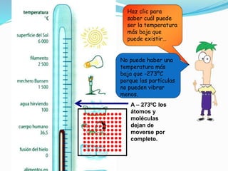 Haz clic para
saber cuál puede
ser la temperatura
más baja que
puede existir…
A – 273ºC los
átomos y
moléculas
dejan de
moverse por
completo.
No puede haber una
temperatura más
baja que -273ºC
porque las partículas
no pueden vibrar
menos.
 