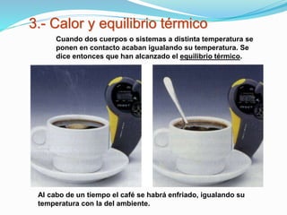 3.- Calor y equilibrio térmico
Al cabo de un tiempo el café se habrá enfriado, igualando su
temperatura con la del ambiente.
Cuando dos cuerpos o sistemas a distinta temperatura se
ponen en contacto acaban igualando su temperatura. Se
dice entonces que han alcanzado el equilibrio térmico.
 