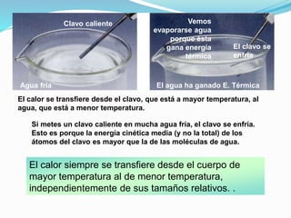 El calor siempre se transfiere desde el cuerpo de
mayor temperatura al de menor temperatura,
independientemente de sus tamaños relativos. .
Equilibrio térmico
El calor se transfiere desde el clavo, que está a mayor temperatura, al
agua, que está a menor temperatura.
Si metes un clavo caliente en mucha agua fría, el clavo se enfría.
Esto es porque la energía cinética media (y no la total) de los
átomos del clavo es mayor que la de las moléculas de agua.
Agua fría El agua ha ganado E. Térmica
Clavo caliente
El clavo se
enfría
Vemos
evaporarse agua
porque ésta
gana energía
térmica
 