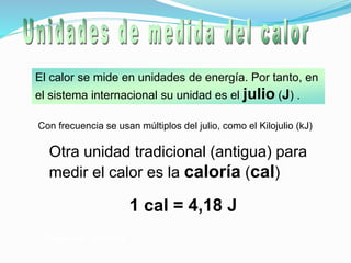 El calor se mide en unidades de energía. Por tanto, en
el sistema internacional su unidad es el julio (J) .
Equilibrio térmico
Con frecuencia se usan múltiplos del julio, como el Kilojulio (kJ)
Otra unidad tradicional (antigua) para
medir el calor es la caloría (cal)
1 cal = 4,18 J
 