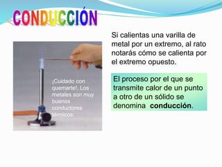 Si calientas una varilla de
metal por un extremo, al rato
notarás cómo se calienta por
el extremo opuesto.
El proceso por el que se
transmite calor de un punto
a otro de un sólido se
denomina conducción.
¡Cuidado con
quemarte!. Los
metales son muy
buenos
conductores
térmicos.
 
