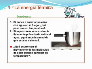 1.- La energía térmica
Experimenta
1. Si pones a calentar un cazo
con agua en el fuego, ¿qué
pasa con su temperatura?.
2. Si espolvoreas una sustancia
finamente pulverizada sobre el
agua, ¿qué sucede a medida
que esta se calienta?.
¿Qué ocurre con el
movimiento de las moléculas
de agua cuando aumenta su
temperatura?.
 