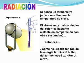 Si pones un termómetro
junto a una lámpara, la
temperatura se eleva.
El aire es muy mal conductor
del calor (es bastante
aislante en comparación con
otras sustancias)…
entonces…
¿Cómo ha llegado tan rápido
la energía térmica al bulbo
del termómetro? … ¿Por el
aire?...
Experimento 1
 