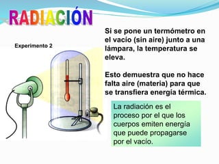 Si se pone un termómetro en
el vacío (sin aire) junto a una
lámpara, la temperatura se
eleva.
Esto demuestra que no hace
falta aire (materia) para que
se transfiera energía térmica.
Experimento 2
La radiación es el
proceso por el que los
cuerpos emiten energía
que puede propagarse
por el vacío.
 